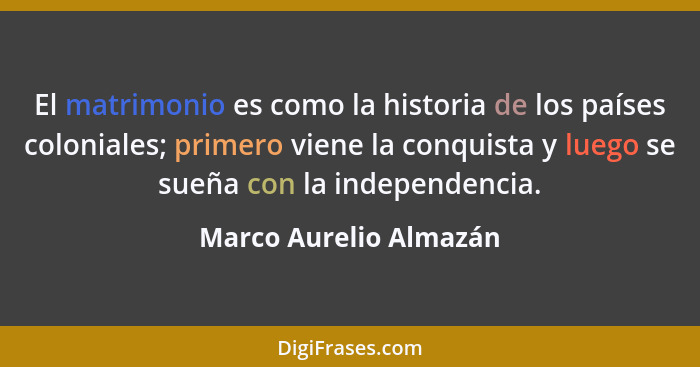 El matrimonio es como la historia de los países coloniales; primero viene la conquista y luego se sueña con la independencia.... - Marco Aurelio Almazán