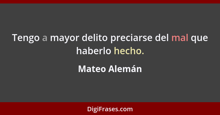 Tengo a mayor delito preciarse del mal que haberlo hecho.... - Mateo Alemán