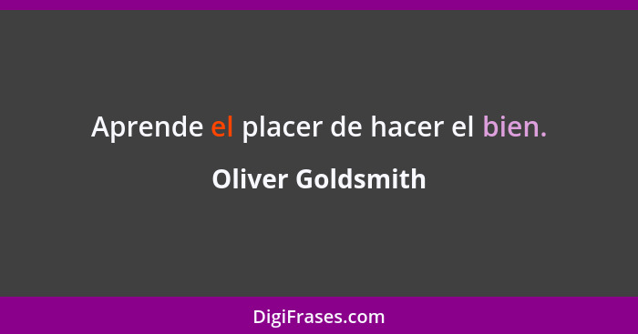 Aprende el placer de hacer el bien.... - Oliver Goldsmith
