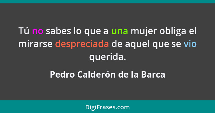 Tú no sabes lo que a una mujer obliga el mirarse despreciada de aquel que se vio querida.... - Pedro Calderón de la Barca