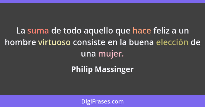 La suma de todo aquello que hace feliz a un hombre virtuoso consiste en la buena elección de una mujer.... - Philip Massinger