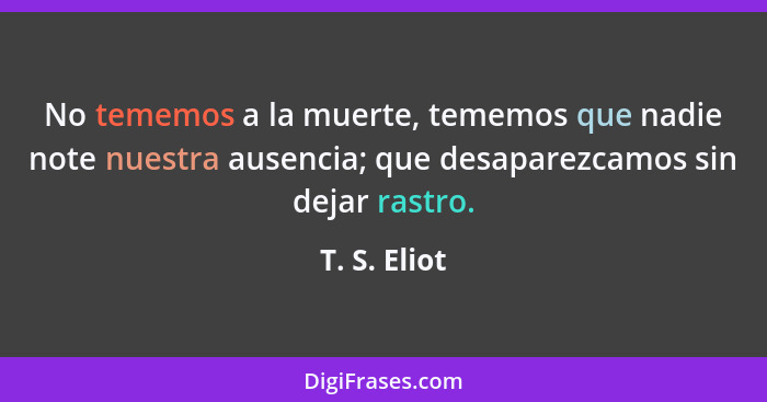 No tememos a la muerte, tememos que nadie note nuestra ausencia; que desaparezcamos sin dejar rastro.... - T. S. Eliot