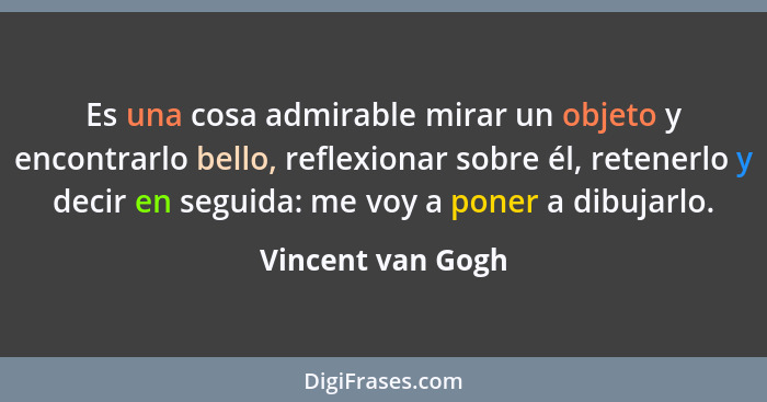 Es una cosa admirable mirar un objeto y encontrarlo bello, reflexionar sobre él, retenerlo y decir en seguida: me voy a poner a dib... - Vincent van Gogh