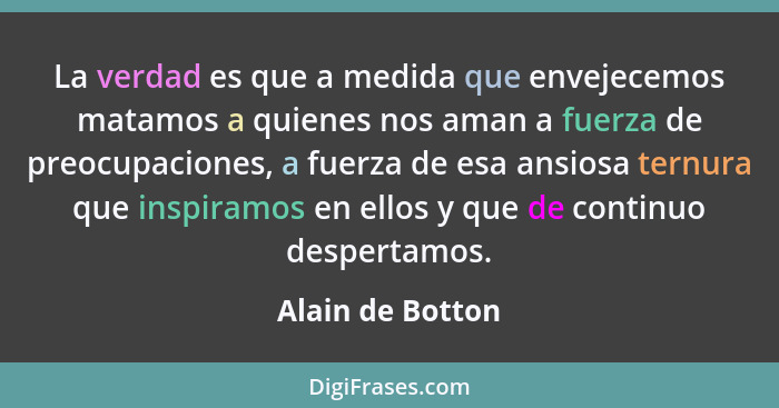 La verdad es que a medida que envejecemos matamos a quienes nos aman a fuerza de preocupaciones, a fuerza de esa ansiosa ternura que... - Alain de Botton