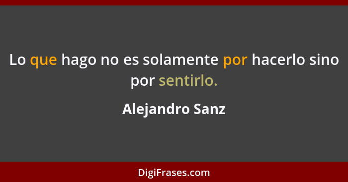 Lo que hago no es solamente por hacerlo sino por sentirlo.... - Alejandro Sanz