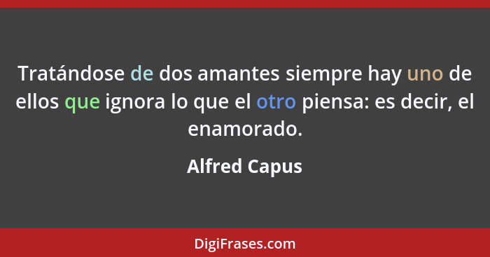 Tratándose de dos amantes siempre hay uno de ellos que ignora lo que el otro piensa: es decir, el enamorado.... - Alfred Capus