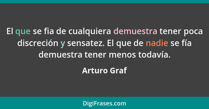 El que se fia de cualquiera demuestra tener poca discreción y sensatez. El que de nadie se fía demuestra tener menos todavía.... - Arturo Graf