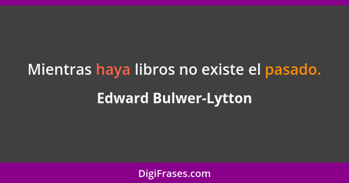 Mientras haya libros no existe el pasado.... - Edward Bulwer-Lytton