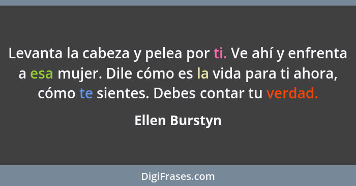 Levanta la cabeza y pelea por ti. Ve ahí y enfrenta a esa mujer. Dile cómo es la vida para ti ahora, cómo te sientes. Debes contar tu... - Ellen Burstyn