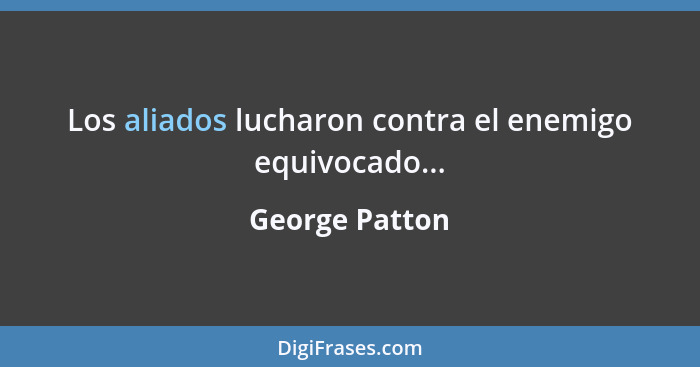 Los aliados lucharon contra el enemigo equivocado...... - George Patton