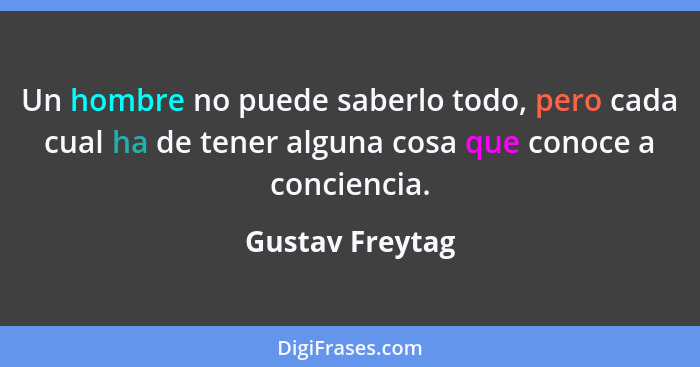 Un hombre no puede saberlo todo, pero cada cual ha de tener alguna cosa que conoce a conciencia.... - Gustav Freytag