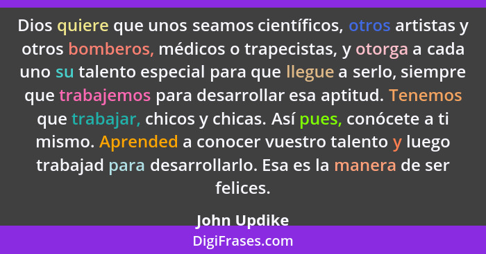 Dios quiere que unos seamos científicos, otros artistas y otros bomberos, médicos o trapecistas, y otorga a cada uno su talento especial... - John Updike