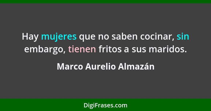 Hay mujeres que no saben cocinar, sin embargo, tienen fritos a sus maridos.... - Marco Aurelio Almazán