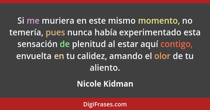 Si me muriera en este mismo momento, no temería, pues nunca había experimentado esta sensación de plenitud al estar aquí contigo, envu... - Nicole Kidman