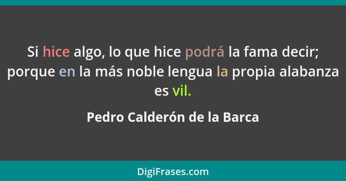 Si hice algo, lo que hice podrá la fama decir; porque en la más noble lengua la propia alabanza es vil.... - Pedro Calderón de la Barca