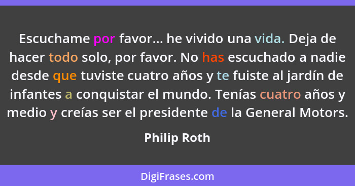 Escuchame por favor... he vivido una vida. Deja de hacer todo solo, por favor. No has escuchado a nadie desde que tuviste cuatro años y... - Philip Roth