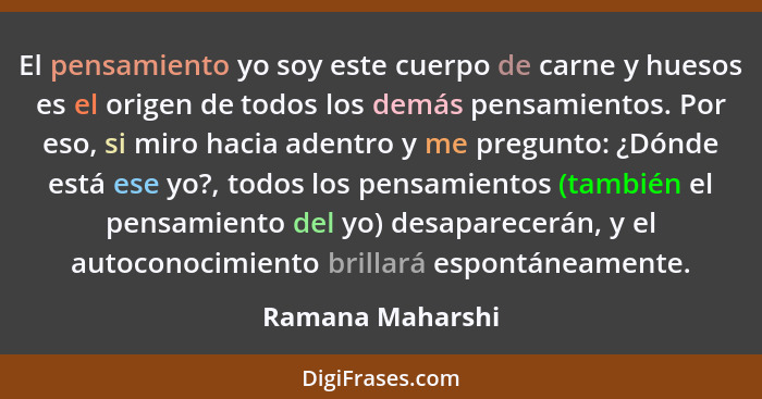 El pensamiento yo soy este cuerpo de carne y huesos es el origen de todos los demás pensamientos. Por eso, si miro hacia adentro y m... - Ramana Maharshi