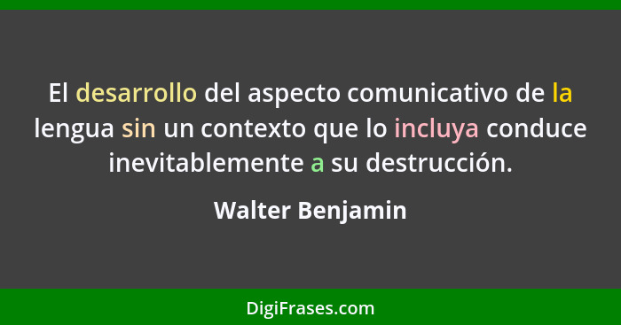 El desarrollo del aspecto comunicativo de la lengua sin un contexto que lo incluya conduce inevitablemente a su destrucción.... - Walter Benjamin