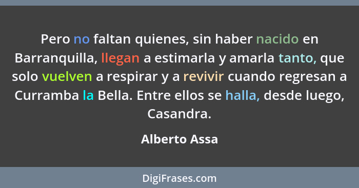 Pero no faltan quienes, sin haber nacido en Barranquilla, llegan a estimarla y amarla tanto, que solo vuelven a respirar y a revivir cu... - Alberto Assa