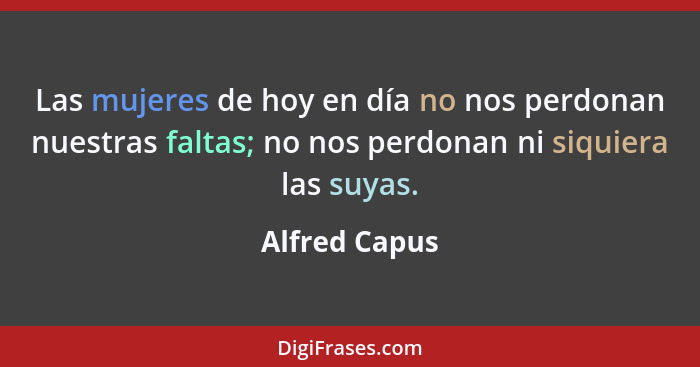 Las mujeres de hoy en día no nos perdonan nuestras faltas; no nos perdonan ni siquiera las suyas.... - Alfred Capus