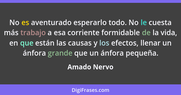 No es aventurado esperarlo todo. No le cuesta más trabajo a esa corriente formidable de la vida, en que están las causas y los efectos,... - Amado Nervo