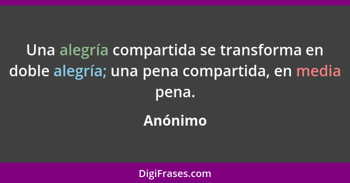 Una alegría compartida se transforma en doble alegría; una pena compartida, en media pena.... - Anónimo