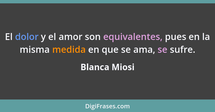 El dolor y el amor son equivalentes, pues en la misma medida en que se ama, se sufre.... - Blanca Miosi