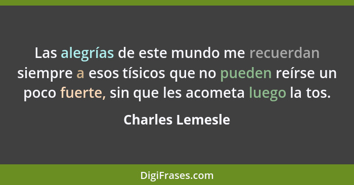 Las alegrías de este mundo me recuerdan siempre a esos tísicos que no pueden reírse un poco fuerte, sin que les acometa luego la tos... - Charles Lemesle