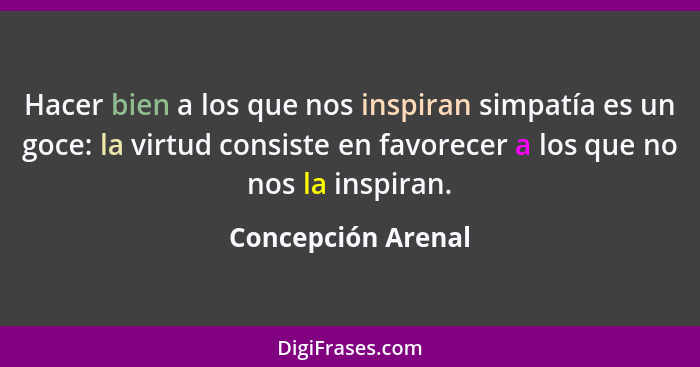 Hacer bien a los que nos inspiran simpatía es un goce: la virtud consiste en favorecer a los que no nos la inspiran.... - Concepción Arenal