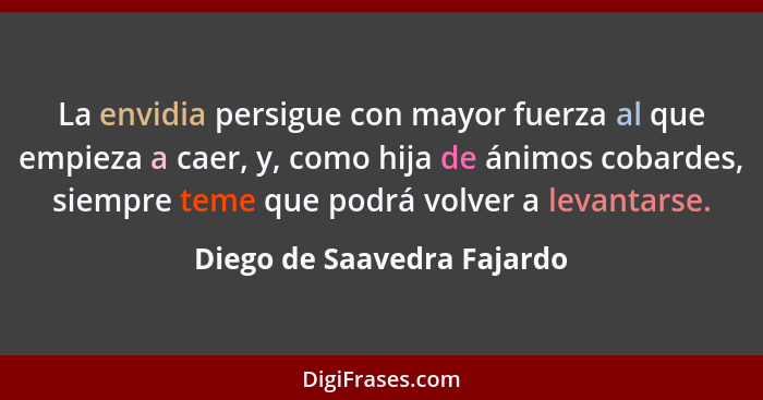 La envidia persigue con mayor fuerza al que empieza a caer, y, como hija de ánimos cobardes, siempre teme que podrá volver... - Diego de Saavedra Fajardo