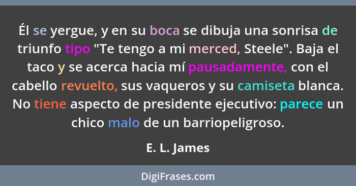 Él se yergue, y en su boca se dibuja una sonrisa de triunfo tipo "Te tengo a mi merced, Steele". Baja el taco y se acerca hacia mí pausa... - E. L. James