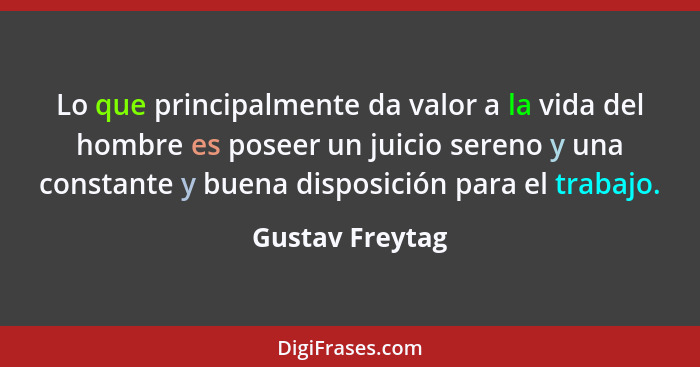 Lo que principalmente da valor a la vida del hombre es poseer un juicio sereno y una constante y buena disposición para el trabajo.... - Gustav Freytag