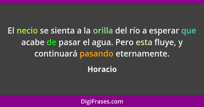 El necio se sienta a la orilla del río a esperar que acabe de pasar el agua. Pero esta fluye, y continuará pasando eternamente.... - Horacio