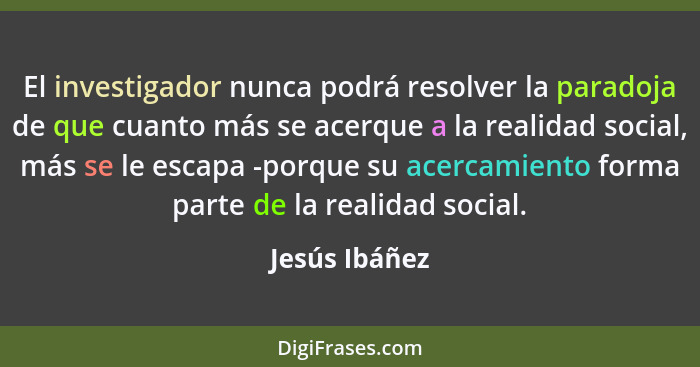 El investigador nunca podrá resolver la paradoja de que cuanto más se acerque a la realidad social, más se le escapa -porque su acercam... - Jesús Ibáñez