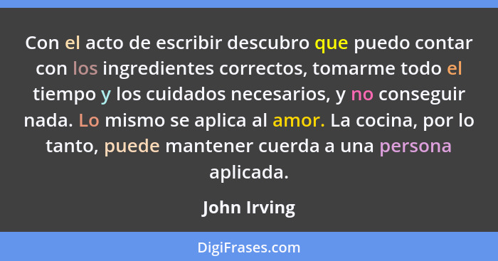 Con el acto de escribir descubro que puedo contar con los ingredientes correctos, tomarme todo el tiempo y los cuidados necesarios, y no... - John Irving