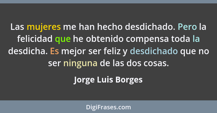 Las mujeres me han hecho desdichado. Pero la felicidad que he obtenido compensa toda la desdicha. Es mejor ser feliz y desdichado... - Jorge Luis Borges