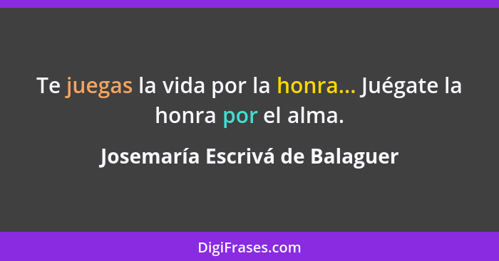 Te juegas la vida por la honra... Juégate la honra por el alma.... - Josemaría Escrivá de Balaguer