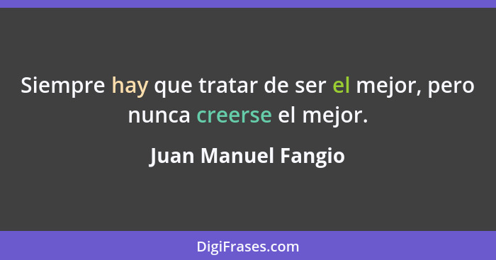 Siempre hay que tratar de ser el mejor, pero nunca creerse el mejor.... - Juan Manuel Fangio