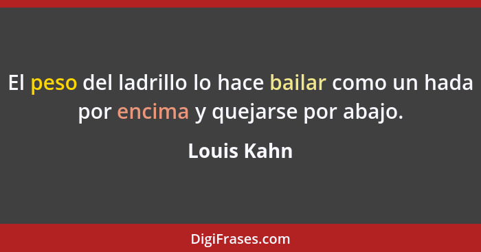 El peso del ladrillo lo hace bailar como un hada por encima y quejarse por abajo.... - Louis Kahn