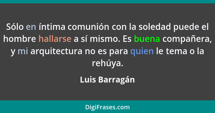 Sólo en íntima comunión con la soledad puede el hombre hallarse a sí mismo. Es buena compañera, y mi arquitectura no es para quien le... - Luis Barragán