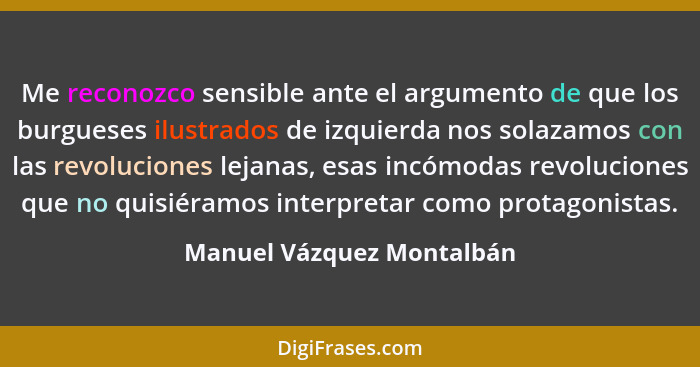 Me reconozco sensible ante el argumento de que los burgueses ilustrados de izquierda nos solazamos con las revoluciones lej... - Manuel Vázquez Montalbán