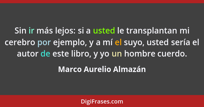 Sin ir más lejos: si a usted le transplantan mi cerebro por ejemplo, y a mí el suyo, usted sería el autor de este libro, y yo... - Marco Aurelio Almazán