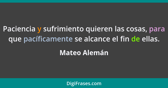 Paciencia y sufrimiento quieren las cosas, para que pacíficamente se alcance el fin de ellas.... - Mateo Alemán