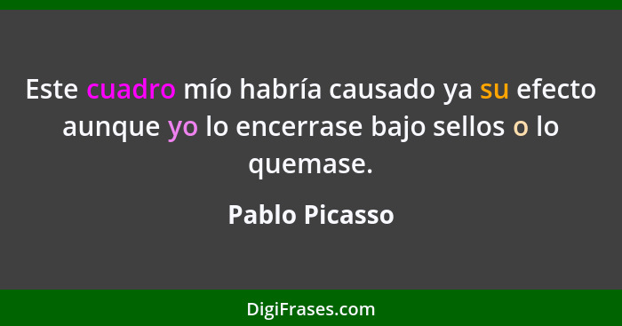 Este cuadro mío habría causado ya su efecto aunque yo lo encerrase bajo sellos o lo quemase.... - Pablo Picasso