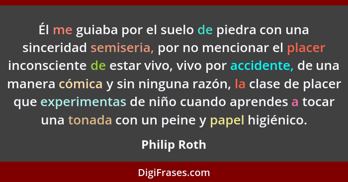 Él me guiaba por el suelo de piedra con una sinceridad semiseria, por no mencionar el placer inconsciente de estar vivo, vivo por accide... - Philip Roth