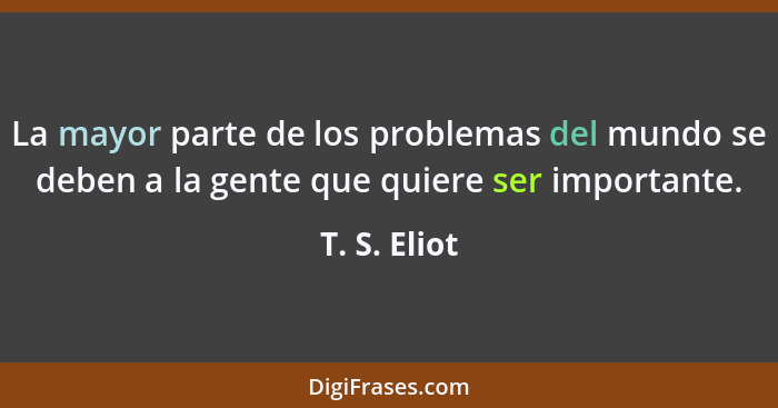 La mayor parte de los problemas del mundo se deben a la gente que quiere ser importante.... - T. S. Eliot