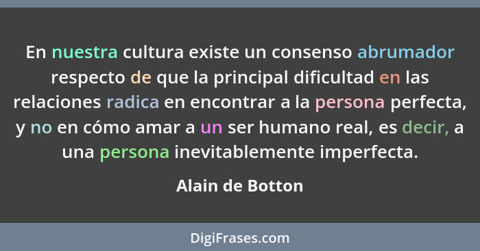 En nuestra cultura existe un consenso abrumador respecto de que la principal dificultad en las relaciones radica en encontrar a la p... - Alain de Botton