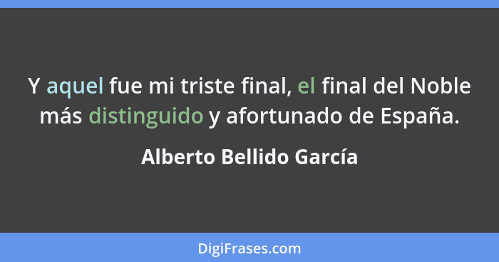 Y aquel fue mi triste final, el final del Noble más distinguido y afortunado de España.... - Alberto Bellido García