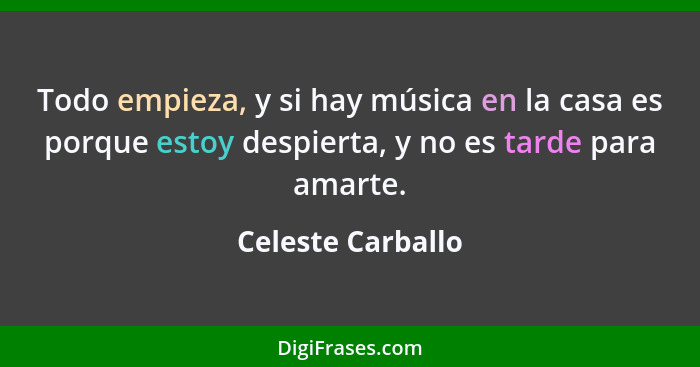 Todo empieza, y si hay música en la casa es porque estoy despierta, y no es tarde para amarte.... - Celeste Carballo