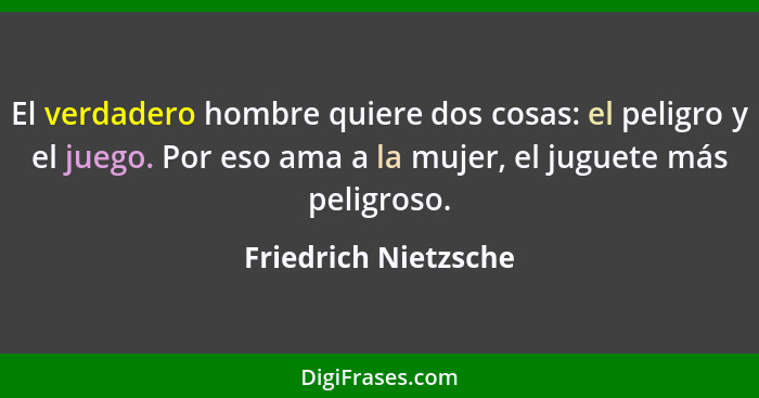 El verdadero hombre quiere dos cosas: el peligro y el juego. Por eso ama a la mujer, el juguete más peligroso.... - Friedrich Nietzsche